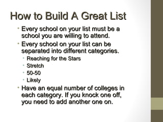 How to Build A Great ListHow to Build A Great List
• Every school on your list must be aEvery school on your list must be a
school you are willing to attend.school you are willing to attend.
• Every school on your list can beEvery school on your list can be
separated into different categories.separated into different categories.
• Reaching for the StarsReaching for the Stars
• StretchStretch
• 50-5050-50
• LikelyLikely
• Have an equal number of colleges inHave an equal number of colleges in
each category. If you knock one off,each category. If you knock one off,
you need to add another one on.you need to add another one on.
 