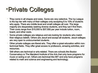 •Private CollegesPrivate Colleges
• TThey come in all shapes and sizes. Some are very selective. The Ivy Leaguehey come in all shapes and sizes. Some are very selective. The Ivy League
is the top tier with many of their colleges only accepting 6 to 10% of studentsis the top tier with many of their colleges only accepting 6 to 10% of students
who apply. There are middle level and small colleges all over. The largewho apply. There are middle level and small colleges all over. The large
majority are desperately seeking diverse students, and they canmajority are desperately seeking diverse students, and they can’’t find them.t find them.
Their costs range from $10,000 to $57,000 per year include tuition, room,Their costs range from $10,000 to $57,000 per year include tuition, room,
board, and other costs.board, and other costs.
• Some private colleges are religious and are looking for students who matchSome private colleges are religious and are looking for students who match
their religious beliefs. Others are Jesuit and accept all students. Jesuit collegestheir religious beliefs. Others are Jesuit and accept all students. Jesuit colleges
are very open to undocumented students.are very open to undocumented students.
• Other private colleges are liberal arts. They often a great education within non-Other private colleges are liberal arts. They often a great education within non-
technical fields. They offer great access to professors, amazing activities, andtechnical fields. They offer great access to professors, amazing activities, and
resources.resources.
• Still others are technical or arts-related. There are schools like BostonStill others are technical or arts-related. There are schools like Boston
Conservatory or The Maryland Institute of the Arts that only have programs forConservatory or The Maryland Institute of the Arts that only have programs for
music or acting or art. Others are technical like MIT and only have programsmusic or acting or art. Others are technical like MIT and only have programs
related to math and science and engineering and technology.related to math and science and engineering and technology.
 