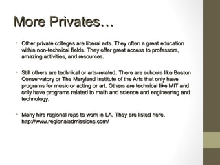 More Privates…More Privates…
• Other private colleges are liberal arts. They often a great educationOther private colleges are liberal arts. They often a great education
within non-technical fields. They offer great access to professors,within non-technical fields. They offer great access to professors,
amazing activities, and resources.amazing activities, and resources.
• Still others are technical or arts-related. There are schools like BostonStill others are technical or arts-related. There are schools like Boston
Conservatory or The Maryland Institute of the Arts that only haveConservatory or The Maryland Institute of the Arts that only have
programs for music or acting or art. Others are technical like MIT andprograms for music or acting or art. Others are technical like MIT and
only have programs related to math and science and engineering andonly have programs related to math and science and engineering and
technology.technology.
• Many hire regional reps to work in LA. They are listed here.Many hire regional reps to work in LA. They are listed here.
http://www.regionaladmissions.com/http://www.regionaladmissions.com/
 