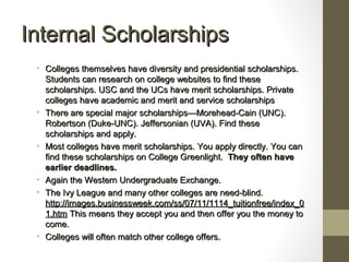 Internal ScholarshipsInternal Scholarships
• Colleges themselves have diversity and presidential scholarships.Colleges themselves have diversity and presidential scholarships.
Students can research on college websites to find theseStudents can research on college websites to find these
scholarships. USC and the UCs have merit scholarships. Privatescholarships. USC and the UCs have merit scholarships. Private
colleges have academic and merit and service scholarshipscolleges have academic and merit and service scholarships
• There are special major scholarships—Morehead-Cain (UNC).There are special major scholarships—Morehead-Cain (UNC).
Robertson (Duke-UNC). Jeffersonian (UVA). Find theseRobertson (Duke-UNC). Jeffersonian (UVA). Find these
scholarships and apply.scholarships and apply.
• Most colleges have merit scholarships. You apply directly. You canMost colleges have merit scholarships. You apply directly. You can
find these scholarships on College Greenlight.find these scholarships on College Greenlight. They often haveThey often have
earlier deadlines.earlier deadlines.
• Again the Western Undergraduate Exchange.Again the Western Undergraduate Exchange.
• The Ivy League and many other colleges are need-blind.The Ivy League and many other colleges are need-blind.
http://images.businessweek.com/ss/07/11/1114_tuitionfree/index_0http://images.businessweek.com/ss/07/11/1114_tuitionfree/index_0
1.htm1.htm This means they accept you and then offer you the money toThis means they accept you and then offer you the money to
come.come.
• Colleges will often match other college offers.Colleges will often match other college offers.
 
