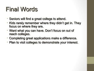 Final WordsFinal Words
• Seniors will find a great college to attend.Seniors will find a great college to attend.
• Kids rarely remember where they didn’t get in. TheyKids rarely remember where they didn’t get in. They
focus on where they are.focus on where they are.
• Want what you can have. Don’t focus on out ofWant what you can have. Don’t focus on out of
reach colleges.reach colleges.
• Completing great applications make a difference.Completing great applications make a difference.
• Plan to visit colleges to demonstrate your interest.Plan to visit colleges to demonstrate your interest.
 