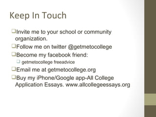 Keep In Touch
Invite me to your school or community
organization.
Follow me on twitter @getmetocollege
Become my facebook friend:
 getmetocollege freeadvice
Email me at getmetocollege.org
Buy my iPhone/Google app-All College
Application Essays. www.allcollegeessays.org
 