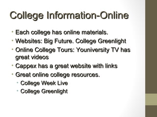 College Information-OnlineCollege Information-Online
• Each college has online materials.Each college has online materials.
• Websites: Big Future. College GreenlightWebsites: Big Future. College Greenlight
• Online College Tours: Youniversity TV hasOnline College Tours: Youniversity TV has
great videosgreat videos
• Cappex has a great website with linksCappex has a great website with links
• Great online college resources.Great online college resources.
• College Week LiveCollege Week Live
• College GreenlightCollege Greenlight
 