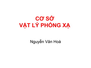 CƠ SỞ
VẬT LÝ PHÓNG XẠ
Nguyễn Văn Hoà
 