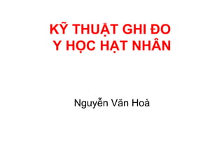 KỸ THUẬT GHI ĐO
Y HỌC HẠT NHÂN
Nguyễn Văn Hoà
 