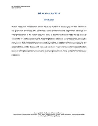 HR and Payroll Resource Center
ISSN 2160-4975
Copyright 2016, The Bureau of National Affairs, Inc.
Reproduction or redistribution, in whole or in part, and in any form, without express written permission, is prohibited except as
permitted by the BNA Copyright Policy.
1
HR Outlook for 2016
Introduction
Human Resources Professionals always have any number of issues vying for their attention in
any given year. Bloomberg BNA conducted a series of interviews with employment attorneys and
other professionals in the human resources arena to determine which would be the top issues of
concern for HR professionals in 2016. According to those attorneys and professionals, among the
many issues that will keep HR professionals busy in 2016, in addition to their ongoing day-to-day
responsibilities, will be dealing with new paid sick leave requirements; worker misclassification;
issues involving transgender workers; and revamping recruitment, hiring and performance review
processes.
 