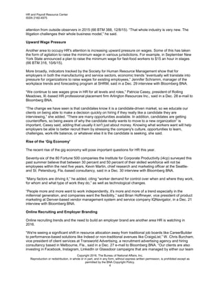 HR and Payroll Resource Center
ISSN 2160-4975
Copyright 2016, The Bureau of National Affairs, Inc.
Reproduction or redistribution, in whole or in part, and in any form, without express written permission, is prohibited except as
permitted by the BNA Copyright Policy.
4
attention from outside observers in 2015 (66 BTM 388, 12/8/15). “That whole industry is very new. The
litigation challenges their whole business model,” he said.
Upward Wage Pressure
Another area to occupy HR's attention is increasing upward pressure on wages. Some of this has taken
the form of agitation to raise the minimum wage in various jurisdictions. For example, in September New
York State announced a plan to raise the minimum wage for fast-food workers to $15 an hour in stages
(66 BTM 316, 10/6/15).
More broadly, indicators tracked by the Society for Human Resource Management show that for
employers in both the manufacturing and service sectors, economic trends “eventually will translate into
pressure for organizations to raise wages for existing employees,” Jennifer Schramm, manager of the
workplace trends and forecasting program at SHRM, said in a Dec. 29 interview with Bloomberg BNA.
“We continue to see wages grow in HR for all levels and roles,” Patricia Casey, president of Rolling
Meadows, Ill.-based HR professional placement firm Arlington Resources Inc., said in a Dec. 28 e-mail to
Bloomberg BNA.
“The change we have seen is that candidates know it is a candidate-driven market, so we educate our
clients on being able to make a decision quickly on hiring if they really like a candidate they are
interviewing,” she added. “There are many opportunities available. In addition, candidates are getting
counteroffers, so being aware of why the candidate really wants to move to a new organization” is
important, Casey said, adding that usually it isn't just about money. Knowing what workers want will help
employers be able to better recruit them by stressing the company's culture, opportunities to learn,
challenges, work-life balance, or whatever else it is the candidate is seeking, she said.
Rise of the ‘Gig Economy'
The recent rise of the gig economy will pose important questions for HR this year.
Seventy-six of the 80 Fortune 500 companies the Institute for Corporate Productivity (i4cp) surveyed this
past summer believe that between 30 percent and 50 percent of their skilled workforce will not be
employees within the next five years, Kevin Martin, chief research and marketing officer at the Seattle-
and St. Petersburg, Fla.-based consultancy, said in a Dec. 30 interview with Bloomberg BNA.
“Many factors are driving it,” he added, citing “worker demand for control over when and where they work,
for whom and what type of work they do,” as well as technological changes.
“People more and more want to work independently, it's more and more of a trend especially in the
millennial generation, and companies want the flexibility,” said Brian Hoffmeyer, vice president of product
marketing at Denver-based vendor management system and service company IQNavigator, in a Dec. 21
interview with Bloomberg BNA.
Online Recruiting and Employer Branding
Online recruiting trends and the need to build an employer brand are another area HR is watching in
2016.
“We're seeing a significant shift in resource allocation away from traditional job boards like CareerBuilder
to performance-based solutions like Indeed or non-traditional avenues like CraigsList,” W. Chris Burcham,
vice president of client services at Transworld Advertising, a recruitment advertising agency and hiring
consultancy based in Melbourne, Fla., said in a Dec. 27 e-mail to Bloomberg BNA. “Our clients are also
investing in Facebook, Instagram, LinkedIn or Glassdoor campaigns that are managed by either our team
 