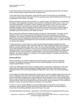 HR and Payroll Resource Center
ISSN 2160-4975
Copyright 2016, The Bureau of National Affairs, Inc.
Reproduction or redistribution, in whole or in part, and in any form, without express written permission, is prohibited except as
permitted by the BNA Copyright Policy.
5
or their internal teams. We're seeing a movement away from mass-posting opportunities and trying to
create company specific content to grow their employer brand.”
“In the high-volume hourly hiring space, social still seems to be in its early days as a cost-effective
sourcing tool, partly because of the amount of time required to reach potential applicants but also the cost
in getting ads in front of them,” he added.
Online recruiting can become “smart recruiting” in a number of areas, David Bernstein, vice president of
San Ramon, Calif.-based talent acquisition and recruitment marketing firm eQuest, said in a Dec. 22 e-
mail to Bloomberg BNA. For example, he said, employers can examine “how to craft your marketing
messages and job announcements, who looks like a best skills fit, where and when to place your
marketing messages, which candidates are likely ready to leave their current job, assessment testing,
predicting the likelihood that the candidate you want to hire will stay, and predicting success of the
candidate's performance based on their reference checks.”
Martin at i4cp drew a distinction between employer branding and “talent branding.” The latter, he said,
consists of “how is your company perceived and talked about by your employees and prospective
employees—for example, perceptions through Glassdoor and social media. Companies are starting to
realize that if they don't manage these talent brands, they will be managed for them.” The goal, he added,
is to brand the company for employees who have critical skills or hold critical roles “as a place where they
can achieve their dreams.”
A continuing trend in online hiring is “an increase of hiring tools and software packages that allow
employers to easily administer video interviews,” Mike Zani, CEO of Wellesley, Mass.-based workforce
behavior company Predictive Index, said in a Dec. 30 e-mail to Bloomberg BNA. “With the fluctuation in
cost of video hardware and software, more and more companies will be leveraging video to qualify
candidates earlier in the hiring process. A growing trend in 2016 will include candidates recording video
responses to a few canned questions using their laptop or tablet and uploading them to the potential
employer. This makes it easier for an employer to find quality candidates in a scalable way that doesn't
break the bank for the candidate.”
Retaining Workers
HR can't help being nervous about tighter labor markets leading to greater retention challenges.
Employers are trying out all kinds of perks to hold onto valued employees, such as student loan
repayment (66 BTM 399, 12/15/15).
“Demand for skilled talent will continue to outweigh supply in several areas, particularly in roles where
specific skills are needed to take advantage of rapidly changing technology,” Brandi Britton, district
president for Menlo Park, Calif.-based staffing firm OfficeTeam, said in a Dec. 28 e-mail to Bloomberg
BNA.
“As competition for highly skilled professionals remains strong, and top candidates realize they have more
options, companies must work harder to keep valued staff on board,” she added. “Offering higher pay is
just one of the tactics companies are using to attract and retain employees—they're also evaluating their
perks, bonuses and work/life balance programs. Others are doing more to focus on employee recognition
and build morale. When hiring, employers that don't move quickly, seem too selective, or are not active in
helping to sell their company risk losing top candidates to the competition.”
“In 2016, in order to increase efficiency and find qualified people, we will see the use of behavior,
personality, cognitive ability and skills assessments used earlier and earlier in the hiring process to
ensure only the best-fitting candidates are moved through,” Zani said.
He added that thanks to the Internet, “organizations now find themselves competing beyond their local
 