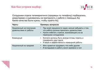 Черты Примеры вопросов
Нацеленный на получение
удовольствия от работы
• При всей серьезности задач нельзя забывать о том,
что работа должна приносить удовольствие
• Нужно избегать стресса, возникающего из-за
перегрузки сотрудников
Командный • Коллеги должны быть всегда готовы помочь и
поддержать друг друга
• Я верю в эффективность командной работы
Нацеленный на продажи • Мне нравится продавать что-либо другим
• Я вкладываю в работу много времени и сил
16
Как был устроен подбор:
Сотрудники отдела телемаркетинга (продавцы по телефону) подбирались
рекрутерами и оценивались на пригодность к работе с помощью АЦ
Какие качества были нужны, чтобы пройти АЦ:
 
