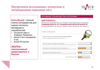 Инструменты исследования: личностные и
мотивационные опросники cut-e
18
АДАПТИВНОСТЬ
(опросник заполняется за 15 минут, быстрее всего на рынке)
ЗАЩИЩЕННОСТЬ ОТ СОЦИАЛЬНОЙ ЖЕЛАТЕЛЬНОСТИ
(опрашиваемый не может сказать «мне присущи все черты»)
ОСНОВНЫЕ ПРЕИМУЩЕСТВА ОПРОСНИКА:
ПРИМЕР ЗАПОЛНЕНИЯ
Cut-e [Кьют] - полный
спектр инструментов для
оценки личности,
мотивации и
способностей:
• Основной офис в
Гамбурге (Германия)
• Более 4 млн кандидатов
в год
• Более 40 языков
ЭКОПСИ –
эксклюзивный
представитель в
России
 
