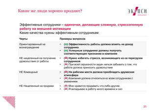 Черты Примеры вопросов
Ориентированный на
вознаграждение
• () Эффективность работы должна влиять на доход
сотрудника
• () Успешные сотрудники должны получать
соответствующее признание в компании
НЕ нацеленный на получение
удовольствия от работы
• () Нужно избегать стресса, возникающего из-за перегрузки
сотрудников
• () При всей серьезности задач нельзя забывать о том, что
работа должна приносить удовольствие
НЕ Командный • () На рабочем месте должна преобладать дружеская
атмосфера
• () Компания должна относиться ко всем сотрудникам с
уважением
НЕ Нацеленный на продажи • () Мне нравится продавать что-либо другим
• () Я вкладываю в работу много времени и сил
20
Какие же люди хорошо продают?
Эффективные сотрудники – одиночки, делающие сложную, стрессогенную
работу на внешней мотивации
Какие качества нужны эффективным сотрудникам:
 