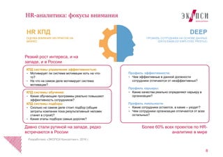 8
HR-аналитика: фокусы внимания
Разработано «ЭКОПСИ Консалтинг», 2016 г.
КПД системы управления эффективностью:
- Мотивирует ли система мотивации хоть на что-
то?
- На что на самом деле мотивирует система
мотивации?
КПД системы обучения:
- Какие обучающие программы реально повышают
эффективность сотрудников?
КПД системы подбора:
- Сколько на самом деле стоит подбор (общие
затраты компании пока результативный человек
станет в строй)?
- Какие этапы подбора самые дорогие?
Профиль эффективности:
- Чем эффективные в данной должности
сотрудники отличаются от неэффективных?
Профиль карьеры:
- Какие качества реально определяют карьеру в
организации?
Профиль лояльности
- Какие сотрудники остаются, а какие – уходят?
- Чем сотрудники организации отличаются от всех
остальных?
HR КПД
ОЦЕНКА ВЛИЯНИЯ HR-ПРАКТИК НА
БИЗНЕС
DEEP
ПРОФИЛЬ СОТРУДНИКА НА ОСНОВЕ ДАННЫХ
(DATA-ENABLED EMPLOYEE PROFILE)
Более 60% всех проектов по HR-
аналитике в мире
Давно стали рутиной на западе, редко
встречаются в России
Резкий рост интереса, и на
западе, и в России
 