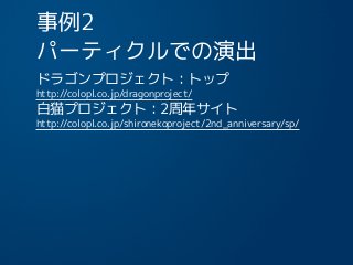 事例2
パーティクルでの演出
ドラゴンプロジェクト：トップ
http://colopl.co.jp/dragonproject/
白猫プロジェクト：2周年サイト
http://colopl.co.jp/shironekoproject/2nd_anniversary/sp/
13
 