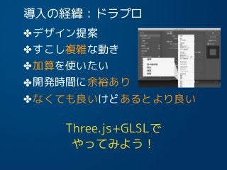 導入の経緯：ドラプロ
✤デザイン提案
✤すこし複雑な動き
✤加算を使いたい
✤開発時間に余裕あり
✤なくても良いけどあるとより良い
Three.js+GLSLで
やってみよう！
14
 