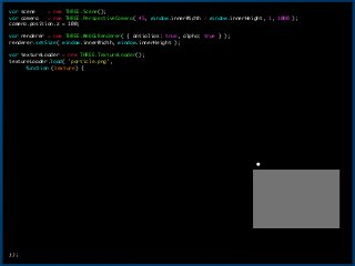 var	 scene	 	 	 	 =	 new	 THREE.Scene();

var	 camera	 	 	 =	 new	 THREE.PerspectiveCamera(	 45,	 window.innerWidth	 /	 window.innerHeight,	 1,	 1000	 );

camera.position.z	 =	 100;

!
var	 renderer	 =	 new	 THREE.WebGLRenderer(	 {	 antialias:	 true,	 alpha:	 true	 }	 );

renderer.setSize(	 window.innerWidth,	 window.innerHeight	 );

!
var	 textureLoader	 =	 new	 THREE.TextureLoader();

textureLoader.load(	 'particle.png',

	  function	 (texture)	 {

	  	  var	 geometry	 =	 new	 THREE.Geometry();

	  	  for	 (var	 i	 =	 0;	 i	 <	 count/2;	 i++)	 {

	  	  	 	 	 var	 v1	 =	 new	 THREE.Vector3(getRandomNum(),	 getRandomNum(),	 getRandomNum());

	  	  	 	 	 var	 v2	 =	 new	 THREE.Vector3(v1.x,	 v1.y	 -	 100.0,	 v1.z);

	  	  	 	 	 geometry.vertices.push(v1);

	  	  	 	 	 geometry.vertices.push(v2);

	  	  }

	  	  var	 material	 =	 new	 THREE.PointsMaterial(	 {

	  	  	  map	 	 	 	 	 	 	 	 	 :	 texture,

	  	  	  size	 	 	 	 	 	 	 	 :	 3,

	  	  	  blending	 	 	 	 :	 THREE.AdditiveBlending,

	  	  	  transparent	 :	 true,

	  	  	  depthTest	 	 	 :	 false,

	  	  	  //color	 	 	 	 	 :	 0XFF5B00,

	  	  }	 );

!
	  	  var	 particles	 =	 new	 THREE.Points(	 geometry,	 material	 );

	  	  scene.add(	 particles	 );

!
	  	  document.body.appendChild(	 renderer.domElement	 );

!
	  	  var	 render	 =	 function	 (time)	 {

	  	  	  requestAnimationFrame(	 render	 );

	  	  	  var	 yPos	 =	 particles.position.y;

	  	  	  particles.position.y	 =	 (yPos	 >	 100)	 ?	 0	 :	 yPos	 +	 0.2;

	  	  	  renderer.render(	 scene,	 camera	 );

	  	  };

!
	  	  render();

});
16
 