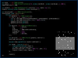 var	 scene	 	 	 	 =	 new	 THREE.Scene();

var	 camera	 	 	 =	 new	 THREE.PerspectiveCamera(	 45,	 window.innerWidth	 /	 window.innerHeight,	 1,	 1000	 );

camera.position.z	 =	 100;

!
var	 renderer	 =	 new	 THREE.WebGLRenderer(	 {	 antialias:	 true,	 alpha:	 true	 }	 );

renderer.setSize(	 window.innerWidth,	 window.innerHeight	 );

!
var	 textureLoader	 =	 new	 THREE.TextureLoader();

textureLoader.load(	 'particle.png',

	  function	 (texture)	 {

	  	  var	 geometry	 =	 new	 THREE.Geometry();

	  	  for	 (var	 i	 =	 0;	 i	 <	 count/2;	 i++)	 {

	  	  	 	 	 var	 v1	 =	 new	 THREE.Vector3(getRandomNum(),	 getRandomNum(),	 getRandomNum());

	  	  	 	 	 var	 v2	 =	 new	 THREE.Vector3(v1.x,	 v1.y	 -	 100.0,	 v1.z);

	  	  	 	 	 geometry.vertices.push(v1);

	  	  	 	 	 geometry.vertices.push(v2);

	  	  }

	  	  var	 material	 =	 new	 THREE.PointsMaterial(	 {

	  	  	  map	 	 	 	 	 	 	 	 	 :	 texture,

	  	  	  size	 	 	 	 	 	 	 	 :	 3,

	  	  	  blending	 	 	 	 :	 THREE.AdditiveBlending,

	  	  	  transparent	 :	 true,

	  	  	  depthTest	 	 	 :	 false,

	  	  	  //color	 	 	 	 	 :	 0XFF5B00,

	  	  }	 );

!
	  	  var	 particles	 =	 new	 THREE.Points(	 geometry,	 material	 );

	  	  scene.add(	 particles	 );

!
	  	  document.body.appendChild(	 renderer.domElement	 );

!
	  	  var	 render	 =	 function	 (time)	 {

	  	  	  requestAnimationFrame(	 render	 );

	  	  	  var	 yPos	 =	 particles.position.y;

	  	  	  particles.position.y	 =	 (yPos	 >	 100)	 ?	 0	 :	 yPos	 +	 0.2;

	  	  	  renderer.render(	 scene,	 camera	 );

	  	  };

!
	  	  render();

});
16
 