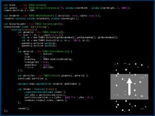 var	 scene	 	 	 	 =	 new	 THREE.Scene();

var	 camera	 	 	 =	 new	 THREE.PerspectiveCamera(	 45,	 window.innerWidth	 /	 window.innerHeight,	 1,	 1000	 );

camera.position.z	 =	 100;

!
var	 renderer	 =	 new	 THREE.WebGLRenderer(	 {	 antialias:	 true,	 alpha:	 true	 }	 );

renderer.setSize(	 window.innerWidth,	 window.innerHeight	 );

!
var	 textureLoader	 =	 new	 THREE.TextureLoader();

textureLoader.load(	 'particle.png',

	  function	 (texture)	 {

	  	  var	 geometry	 =	 new	 THREE.Geometry();

	  	  for	 (var	 i	 =	 0;	 i	 <	 count/2;	 i++)	 {

	  	  	 	 	 var	 v1	 =	 new	 THREE.Vector3(getRandomNum(),	 getRandomNum(),	 getRandomNum());

	  	  	 	 	 var	 v2	 =	 new	 THREE.Vector3(v1.x,	 v1.y	 -	 100.0,	 v1.z);

	  	  	 	 	 geometry.vertices.push(v1);

	  	  	 	 	 geometry.vertices.push(v2);

	  	  }

	  	  var	 material	 =	 new	 THREE.PointsMaterial(	 {

	  	  	  map	 	 	 	 	 	 	 	 	 :	 texture,

	  	  	  size	 	 	 	 	 	 	 	 :	 3,

	  	  	  blending	 	 	 	 :	 THREE.AdditiveBlending,

	  	  	  transparent	 :	 true,

	  	  	  depthTest	 	 	 :	 false,

	  	  	  //color	 	 	 	 	 :	 0XFF5B00,

	  	  }	 );

!
	  	  var	 particles	 =	 new	 THREE.Points(	 geometry,	 material	 );

	  	  scene.add(	 particles	 );

!
	  	  document.body.appendChild(	 renderer.domElement	 );

!
	  	  var	 render	 =	 function	 (time)	 {

	  	  	  requestAnimationFrame(	 render	 );

	  	  	  var	 yPos	 =	 particles.position.y;

	  	  	  particles.position.y	 =	 (yPos	 >	 100)	 ?	 0	 :	 yPos	 +	 0.2;

	  	  	  renderer.render(	 scene,	 camera	 );

	  	  };

!
	  	  render();

});
16
 
