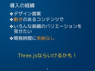 導入の経緯
✤デザイン提案
✤動きのあるコンテンツで
✤いろんな装備のバリエーションを
Three.jsならいけるかも！
8
見せたい
✤開発時間に余裕なし
 