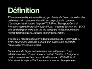 Réseau télématique international, qui résulte de l'interconnexion des
ordinateurs du monde entier utilisant un protocole commun
d'échanges de données (baptisé TCP/IP ou Transport Control
Protocol/Internet Protocol et spécifié par l'Internet Society, ou ISOC)
afin de dialoguer entre eux via les lignes de télécommunication
(lignes téléphoniques, liaisons numériques, câble).
L'accès au réseau est ouvert à tout utilisateur, dit « internaute »,
ayant obtenu une adresse auprès d'un organisme accrédité
(fournisseur d’accès Internet).
Fonctionne de façon décentralisée, sans dépendre d'une
administration ou d'un ordinateur central. Destiné, à l'origine, à
mettre en relation chercheurs et militaires aux États-Unis, il
interconnecte aujourd'hui tous les ordinateurs de la planète.
Définition
 