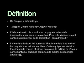• De l’anglais « internetting »
• Transport Control Protocol / Internet Protocol
• L'information circule sous forme de paquets acheminés
indépendamment les uns des autres. Pour cela, chaque paquet
contient un identifiant de la destination : son adresse IP
• La manière d'allouer les adresses IP et la manière d'acheminer
les paquets sont intimement liées, c'est ce qui permet de faire
fonctionner de concert plusieurs centaines de milliers de réseaux
connectant ainsi plusieurs centaines de millions de machines
entre elles.
Définition
 