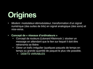 Origines
• Modem: modulateur-démodulateur, transformation d’un signal
numérique (des suites de bits) en signal analogique (des sons) et
vice-versa.
• Concept de « réseaux d’ordinateurs »
• Concept de routeurs (Léonard Kleinrock ): stocker un
message en attendant que le lien sur lequel il doit être
retransmis se libère
• Gérer un trafic irrégulier (quelques paquets de temps en
temps ou grande quantité de paquet le plus vite possible.
• DEBITS VARIABLES
 