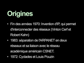 • Fin des années 1970: Invention d'IP, qui permet
d'interconnecter des réseaux (Vinton Cerf et
Robert Kahn)
• 1983: séparation de l'ARPANET en deux
réseaux et sa liaison avec le réseau
académique américain CSNET.
• 1972: Cyclades et Louis Pouzin
Origines
 