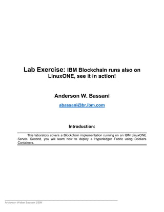 Anderson Weber Bassani | IBM
Lab Exercise: IBM Blockchain runs also on
LinuxONE, see it in action!
Anderson W. Bassani
abassani@br.ibm.com
Introduction:
This laboratory covers a Blockchain implementation running on an IBM LinuxONE
Server. Second, you will learn how to deploy a Hyperledger Fabric using Dockers
Containers.
 