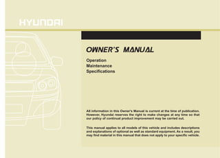 All information in this Owner's Manual is current at the time of publication.
However, Hyundai reserves the right to make changes at any time so that
our policy of continual product improvement may be carried out.
This manual applies to all models of this vehicle and includes descriptions
and explanations of optional as well as standard equipment. As a result, you
may find material in this manual that does not apply to your specific vehicle.
O
OW
WN
NE
ER
R'
'S
S M
MA
AN
NU
UA
AL
L
Operation
Maintenance
Specifications
 