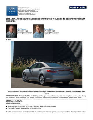 Hyundai Motor America
10550 Talbert Ave, Fountain Valley, CA 92708
MEDIA WEBSITE:  HyundaiNews.com
CORPORATE WEBSITE:  HyundaiUSA.com
FOR IMMEDIATE RELEASE
2016 AZERA ADDS NEW CONVENIENCE DRIVING TECHNOLOGIES TO GENEROUS PREMIUM
AMENITIES
Jim Trainor
(714) 594­1629
jtrainor@hmausa.com
Derek Joyce
(714) 594­1728
djoyce@hmausa.com
ID: 44127
Smart Cruise Control with Stop/Start Capability and Electronic Parking Brake Added to Abundant Level of Advanced Convenience and Safety
Features
FOUNTAIN VALLEY, Calif., October 19, 2015 – For 2016, Hyundai has again increased the appeal of its award­winning Azera premium sedan, offering
new convenience driving technologies such as Smart Cruise Control with Stop/Start capability and Electronic Parking Brake to Limited models.
2016 Azera Highlights
Driving Convenience
Smart Cruise Control with Stop/Start capability added to Limited model
Electronic Parking Brake added to Limited model
The 2016 Azera represents an advanced approach to the traditional premium sedan segment by delivering a powerful yet efficient powertrain, modern
design, and luxury features combined with Hyundai’s consistently strong value proposition. Azera continues to offer customers the highest levels of
luxury, performance, and efficiency, all brought together in an innovative design.
2016 Hyundai Azera MSRP
 