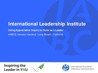 International Leadership Institute
Using Appreciative Inquiry to Grow as a Leader
#IABCLI session handout | Long Beach | California
 