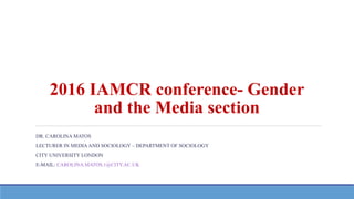 2016 IAMCR conference- Gender
and the Media section
DR. CAROLINA MATOS
LECTURER IN MEDIAAND SOCIOLOGY – DEPARTMENT OF SOCIOLOGY
CITY UNIVERSITY LONDON
E-MAIL: CAROLINA.MATOS.1@CITY.AC.UK
 