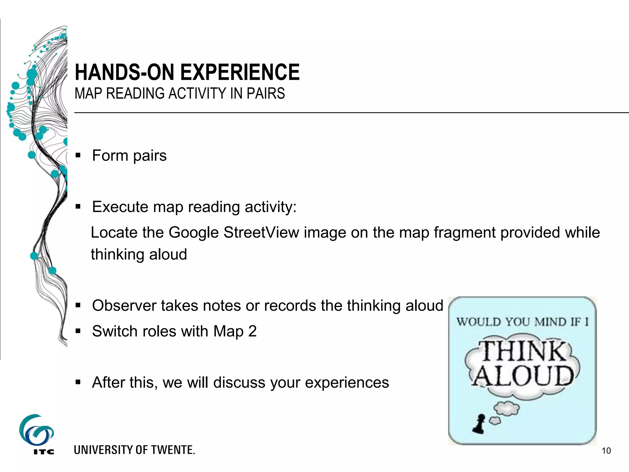  Form pairs
 Execute map reading activity:
Locate the Google StreetView image on the map fragment provided while
thinking aloud
 Observer takes notes or records the thinking aloud
 Switch roles with Map 2
 After this, we will discuss your experiences
10
HANDS-ON EXPERIENCE
MAP READING ACTIVITY IN PAIRS
 