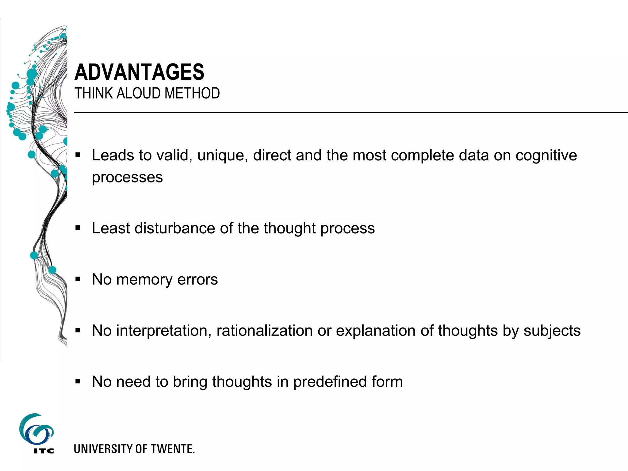  Leads to valid, unique, direct and the most complete data on cognitive
processes
 Least disturbance of the thought process
 No memory errors
 No interpretation, rationalization or explanation of thoughts by subjects
 No need to bring thoughts in predefined form
ADVANTAGES
THINK ALOUD METHOD
 