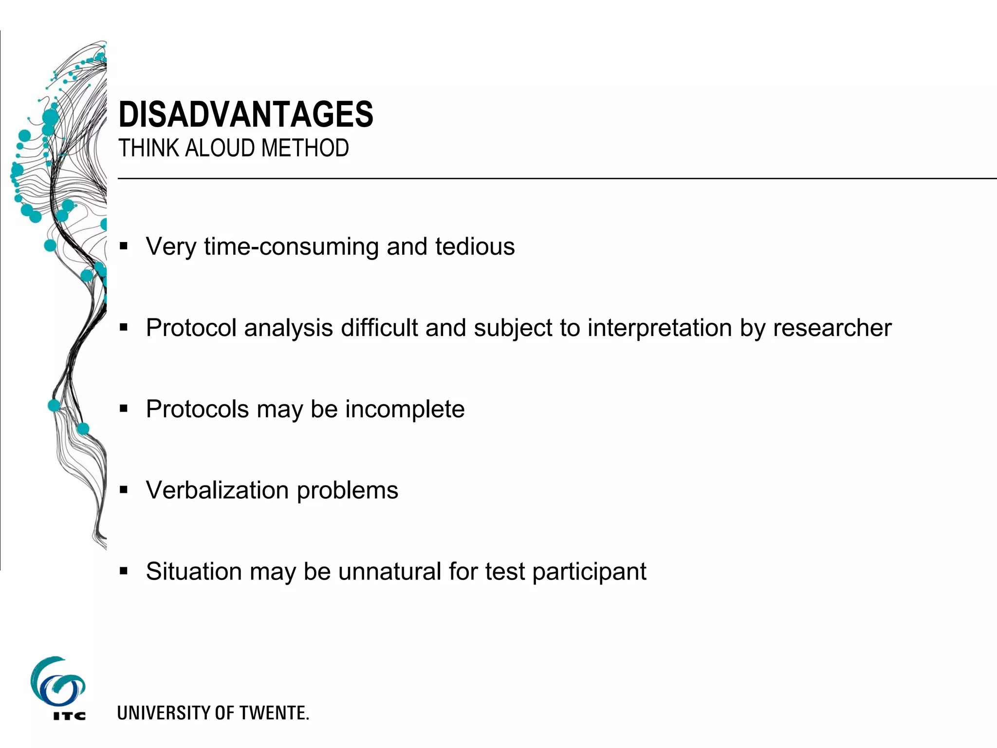  Very time-consuming and tedious
 Protocol analysis difficult and subject to interpretation by researcher
 Protocols may be incomplete
 Verbalization problems
 Situation may be unnatural for test participant
DISADVANTAGES
THINK ALOUD METHOD
 