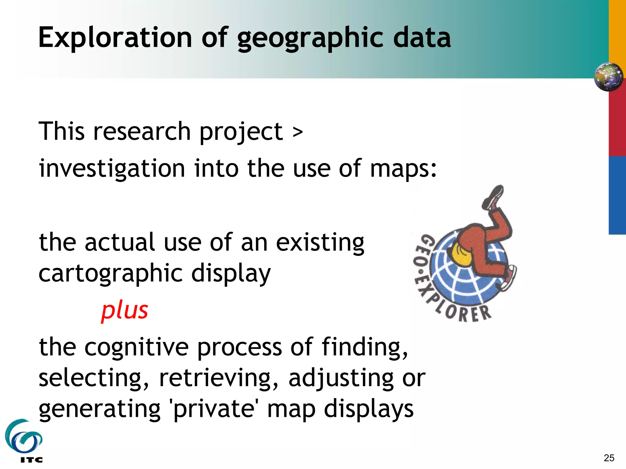 25
Exploration of geographic data
This research project >
investigation into the use of maps:
the actual use of an existing
cartographic display
plus
the cognitive process of finding,
selecting, retrieving, adjusting or
generating 'private' map displays
 