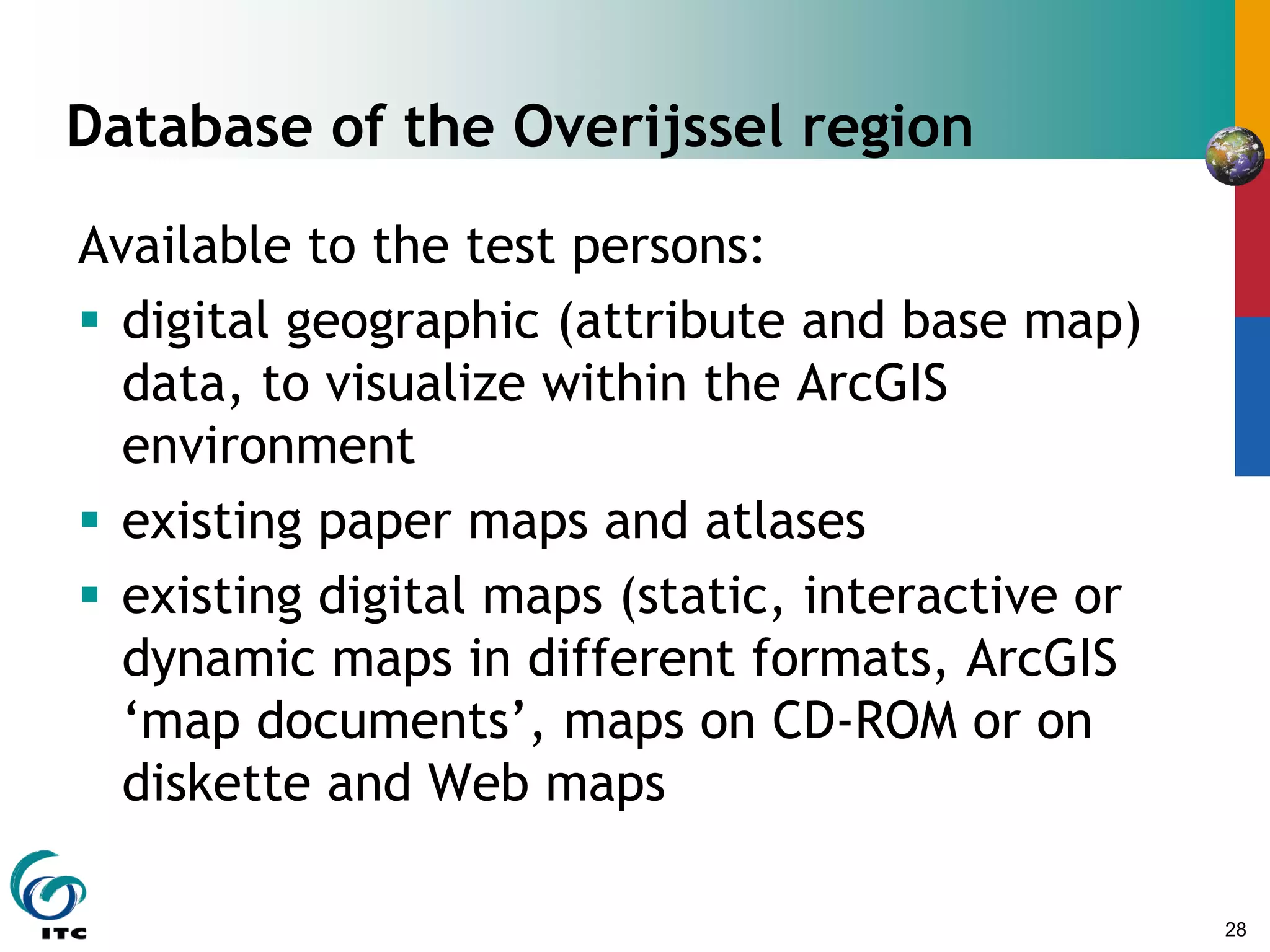 28
Database of the Overijssel region
Available to the test persons:
 digital geographic (attribute and base map)
data, to visualize within the ArcGIS
environment
 existing paper maps and atlases
 existing digital maps (static, interactive or
dynamic maps in different formats, ArcGIS
‘map documents’, maps on CD-ROM or on
diskette and Web maps
 