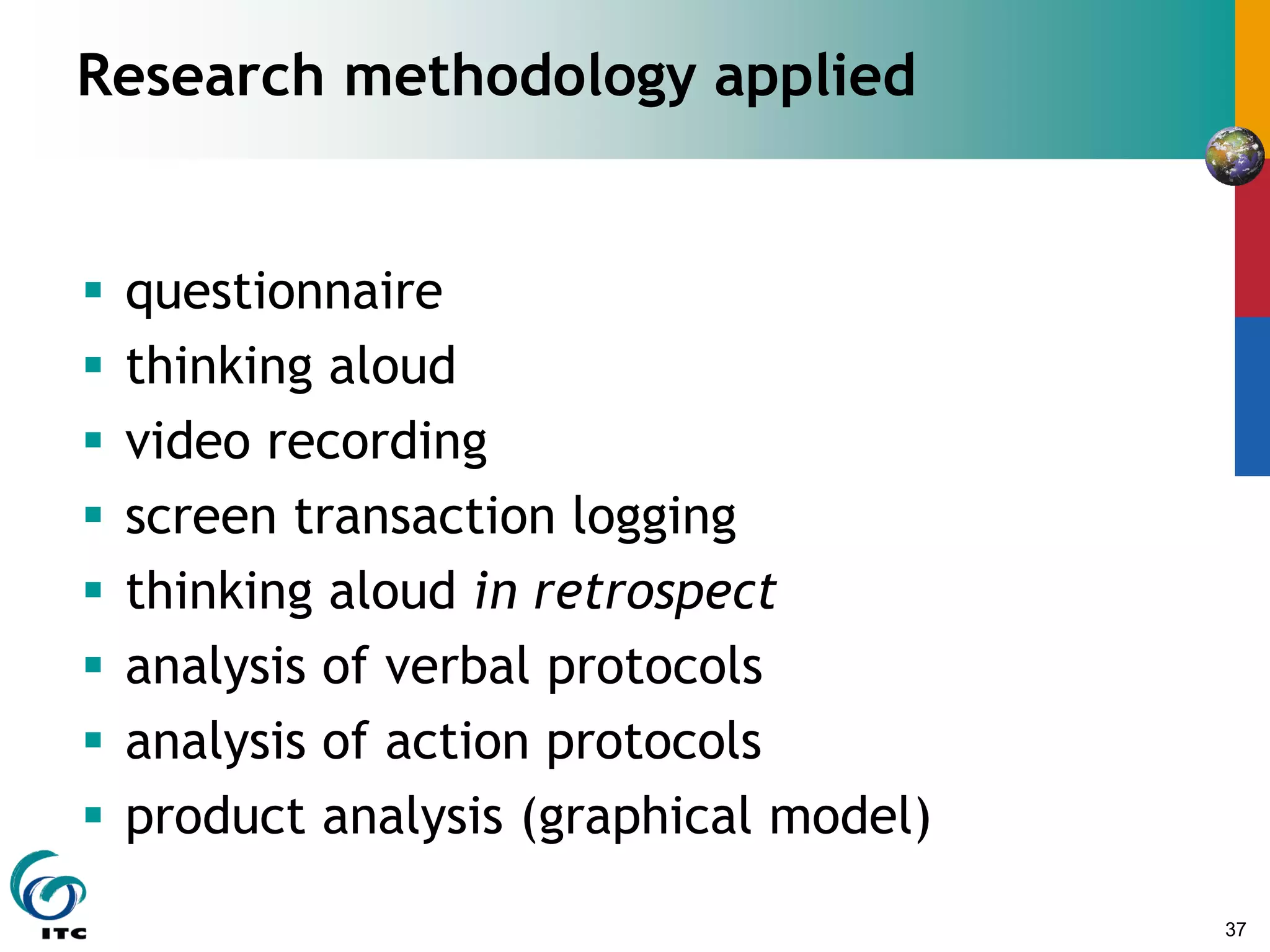 37
Research methodology applied
 questionnaire
 thinking aloud
 video recording
 screen transaction logging
 thinking aloud in retrospect
 analysis of verbal protocols
 analysis of action protocols
 product analysis (graphical model)
 