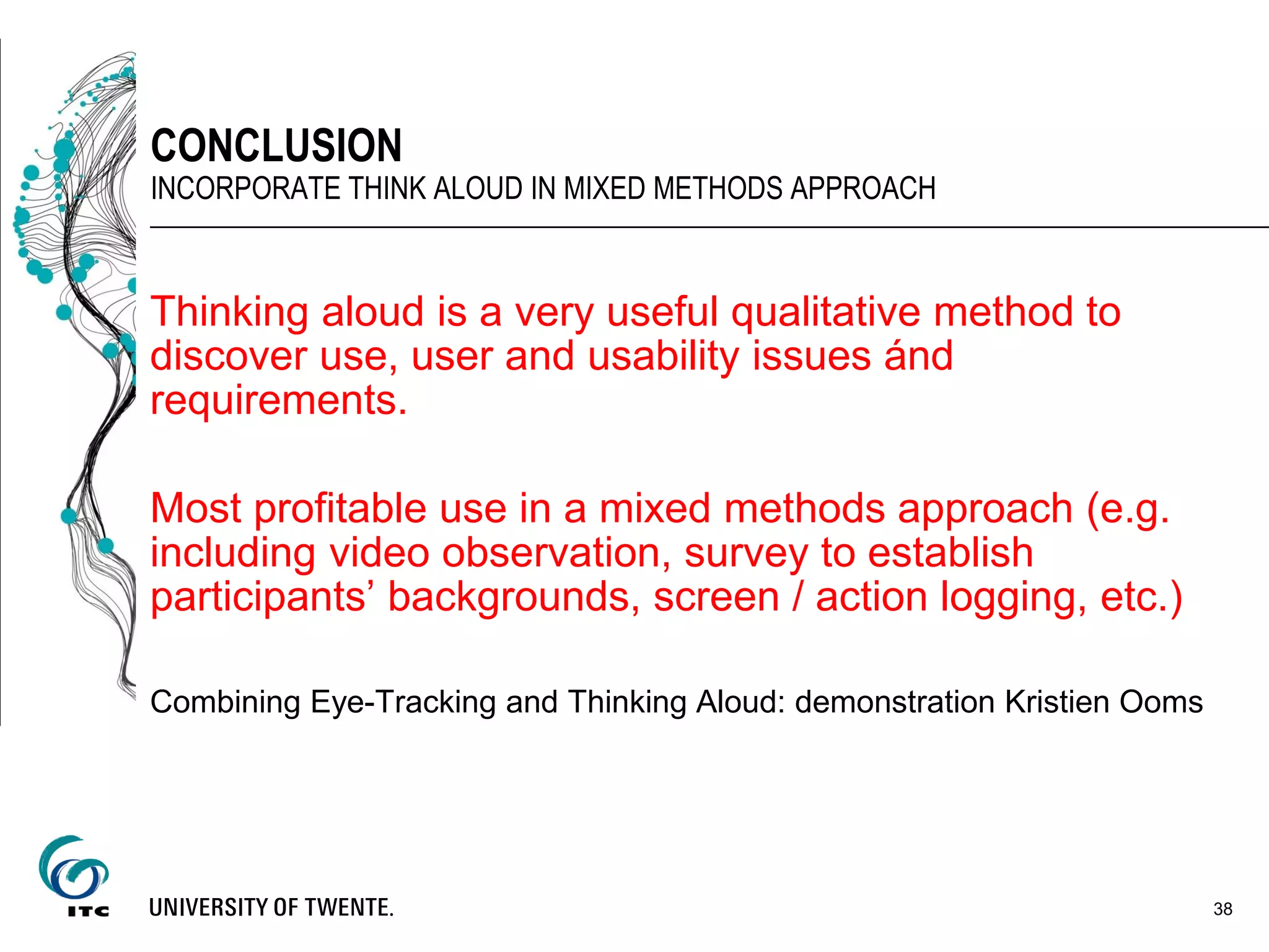 Thinking aloud is a very useful qualitative method to
discover use, user and usability issues ánd
requirements.
Most profitable use in a mixed methods approach (e.g.
including video observation, survey to establish
participants’ backgrounds, screen / action logging, etc.)
Combining Eye-Tracking and Thinking Aloud: demonstration Kristien Ooms
38
CONCLUSION
INCORPORATE THINK ALOUD IN MIXED METHODS APPROACH
 