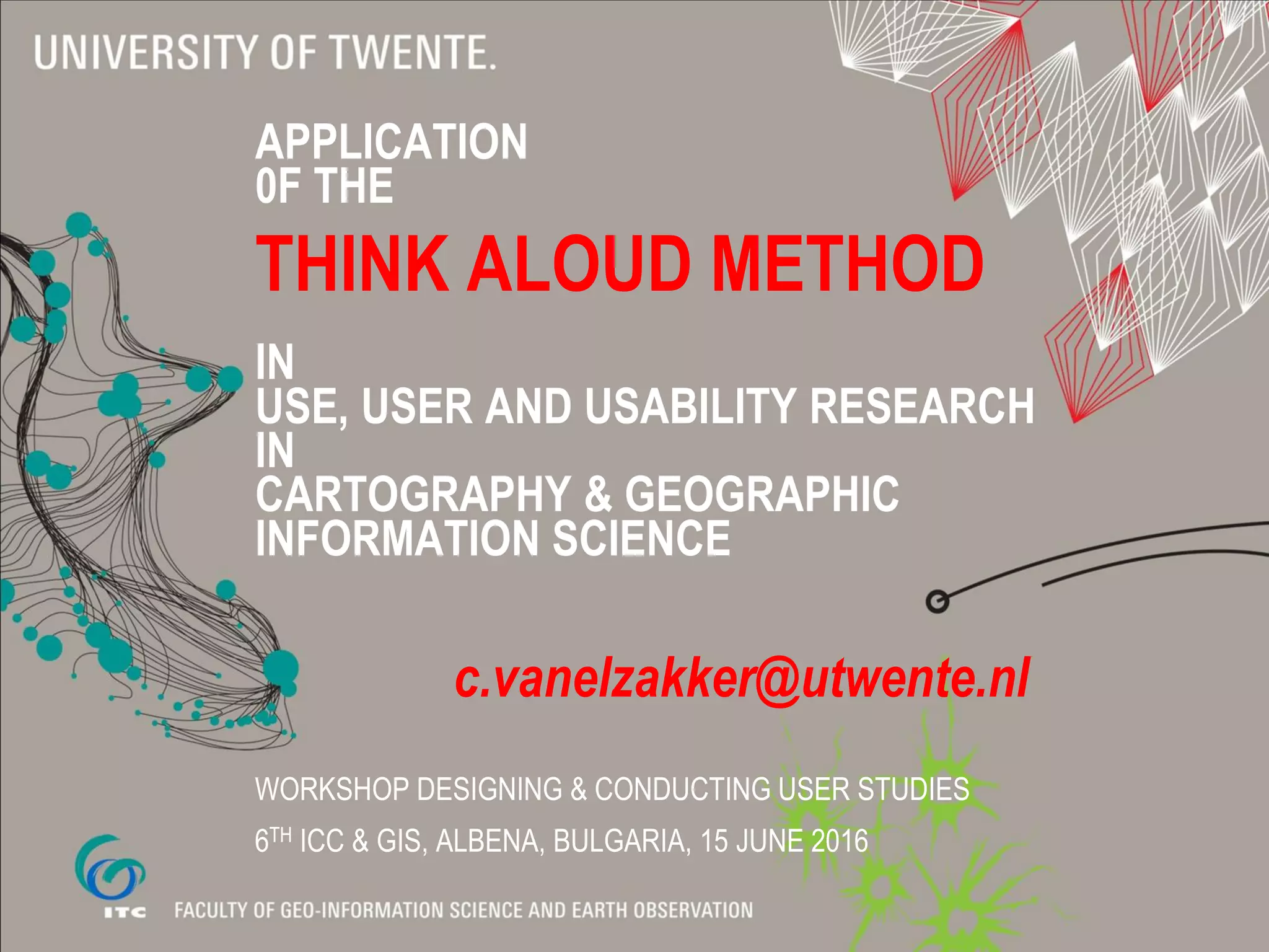 APPLICATION
0F THE
THINK ALOUD METHOD
IN
USE, USER AND USABILITY RESEARCH
IN
CARTOGRAPHY & GEOGRAPHIC
INFORMATION SCIENCE
c.vanelzakker@utwente.nl
WORKSHOP DESIGNING & CONDUCTING USER STUDIES
6TH ICC & GIS, ALBENA, BULGARIA, 15 JUNE 2016
 