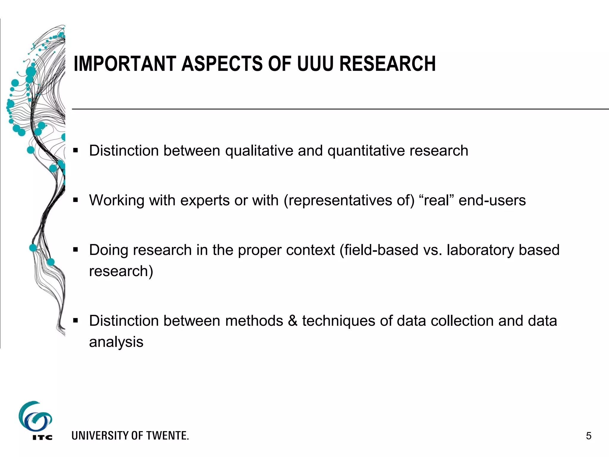  Distinction between qualitative and quantitative research
 Working with experts or with (representatives of) “real” end-users
 Doing research in the proper context (field-based vs. laboratory based
research)
 Distinction between methods & techniques of data collection and data
analysis
5
IMPORTANT ASPECTS OF UUU RESEARCH
 