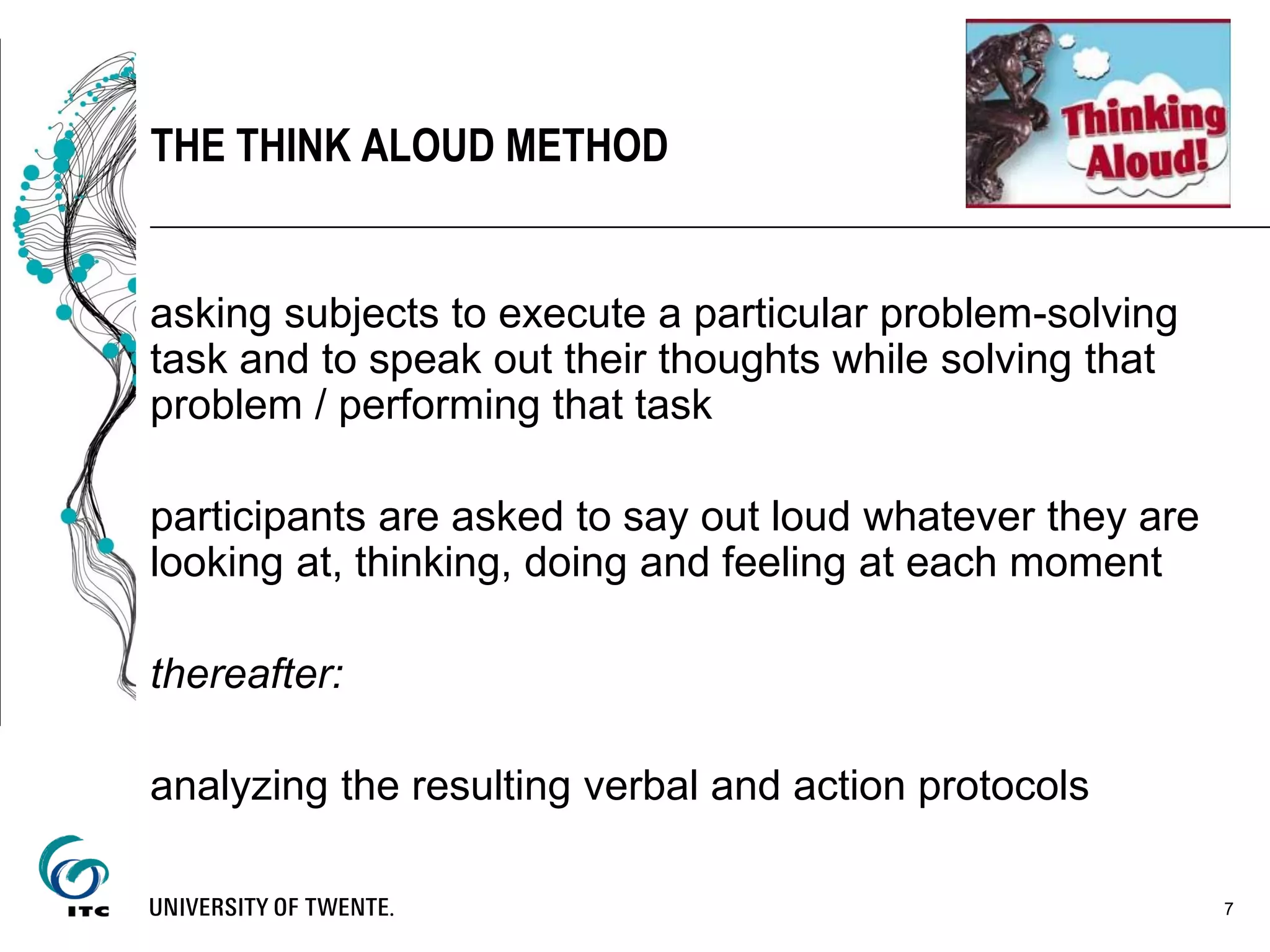 asking subjects to execute a particular problem-solving
task and to speak out their thoughts while solving that
problem / performing that task
participants are asked to say out loud whatever they are
looking at, thinking, doing and feeling at each moment
thereafter:
analyzing the resulting verbal and action protocols
7
THE THINK ALOUD METHOD
 