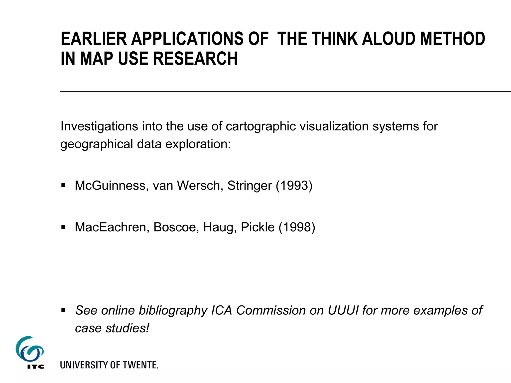 Investigations into the use of cartographic visualization systems for
geographical data exploration:
 McGuinness, van Wersch, Stringer (1993)
 MacEachren, Boscoe, Haug, Pickle (1998)
 See online bibliography ICA Commission on UUUI for more examples of
case studies!
EARLIER APPLICATIONS OF THE THINK ALOUD METHOD
IN MAP USE RESEARCH
 