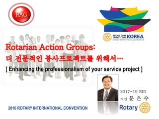2016 ROTARY INTERNATIONAL CONVENTION
[ Enhancing the professionalism of your service project ]
2017-19 RID
지산 문 은 수
RAG
 