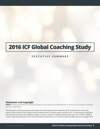 2016 ICF Global Coaching Study: Executive Summary 2© International Coach Federation
Disclaimer and Copyright
NOTE: The figures presented in this report are based on survey responses and therefore rely on the accuracy of the data provided by
the survey respondents.
This document contains proprietary information of the International Coach Federation (ICF). No disclosure or use of any
portion of the contents of this material may be made without the express written consent of ICF. For permission to reproduce
any material contained in this publication, please email your request to icfpr@coachfederation.org or call +1.859.219.3580. If
consent is granted, attribution to ICF and to PricewaterhouseCoopers LLP should be made. All rights reserved. Copyright 2016.
2016 ICF Global Coaching Study
E X E C U T I V E S U M M A R Y
 