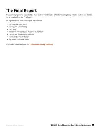 2016 ICF Global Coaching Study: Executive Summary 21© International Coach Federation
The Final Report
This summary report has presented the main findings from the 2016 ICF Global Coaching Study. Detailed analysis and statistics
can be obtained from the Final Report.
The topics included in the Final Report are as follows:
•	 The Coaching Continuum
•	 Training and Credentialing
•	 The Client
•	 Interaction Between Coach Practitioner and Client
•	 The Size and Scope of the Profession
•	 Summary Business Indicators
•	 Key Issues and Future Trends
To purchase the Final Report, visit Coachfederation.org/2016study.
 