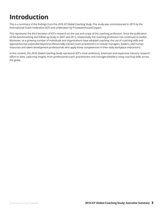 2016 ICF Global Coaching Study: Executive Summary 3© International Coach Federation
Introduction
This is a summary of the findings from the 2016 ICF Global Coaching Study. The study was commissioned in 2015 by the
International Coach Federation (ICF) and undertaken by PricewaterhouseCoopers.
This represents the third iteration of ICF’s research on the size and scope of the coaching profession. Since the publication
of the benchmarking and follow-up study in 2007 and 2012, respectively, the coaching profession has continued to evolve.
Moreover, as a growing number of individuals and organizations have adopted coaching, the use of coaching skills and
approaches has expanded beyond professionally trained coach practitioners to include managers, leaders, and human
resources and talent development professionals who apply these competencies in their daily workplace interactions.
In this context, the 2016 Global Coaching Study represents ICF’s most ambitious, extensive and expansive industry research
effort to date, capturing insights from professional coach practitioners and managers/leaders using coaching skills across
the globe.
 