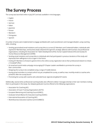2016 ICF Global Coaching Study: Executive Summary 4© International Coach Federation
The Survey Process
The survey was launched online in July 2015 and was available in nine languages:
•	English
•	French
•	German
•	Italian
•	Japanese
•	Korean
•	Mandarin
•	Portuguese
•	Spanish
A number of tactics were implemented to engage worldwide with coach practitioners and managers/leaders using coaching
skills, including:
•	 Sending personalized email invitations and survey links to current ICF Members and Credential-holders, individuals with
expired ICF Memberships, and business leads obtained through ICF’s strategic alliances with business and professional
organizations, including the Association for Talent Development (ATD), Human Capital Institute (HCI) and Society for
Human Resource Management (SHRM)
•	 Sending email invitations and survey links to individuals who had participated in previous iterations of the study and
expressed their willingness to do so again in the future
•	 Inviting ICF Members to forward a generic link to the online survey registration site to their professional network to initiate
a “snowball” effect
•	 An email and social media campaign encouraging ICF Chapter Leaders worldwide to promote the survey in
their communities
•	 Designing the survey to be completed using a range of mobile devices
•	 Issuing email reminders to contacts who’d not yet completed the survey, as well as new, monthly emails to coaches who
joined ICF after the survey launch
•	 Promoting the survey with coaches who attended local, regional and global ICF events
Additionally, several other professional coaching bodies also offered to deliver messages directly to their own members inviting
them to participate in the study. Our deepest gratitude must be offered to the following organizations:
•	 Association for Coaching (AC)
•	 Association of Coach Training Organizations (ACTO)
•	 European Mentoring and Coaching Council (EMCC)
•	 Graduate School Alliance for Executive Coaching (GSAEC)
•	 International Association of Coaching (IAC)
•	 World Business Executive Coaches Summit (WBECS)
 