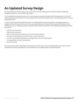 2016 ICF Global Coaching Study: Executive Summary 6© International Coach Federation
An Updated Survey Design
The questionnaire for the 2016 study is very similar to the instrument employed for the 2012 ICF Global Coaching Study,
facilitating comparisons across a wide range of topics.
The most significant change was made to the screening question posed at the beginning of the questionnaire. For the 2012
study, respondents were screened in for the purposes of the survey if they answered “yes” to the following question: “Are you a
professional coach?”
In order to obtain indicative profiling information on managers/leaders using coaching skills, a two-stage approach was
adopted for the 2016 study. Similar to the 2012 study, respondents were first asked if they considered themselves to be a
professional coach. In a follow-up question, respondents were asked to select which of the following best describes what they
primarily do:
•	 External coach practitioner
•	 Internal coach practitioner
•	 Both an external coach practitioner and an internal coach practitioner
•	 No longer coaching at this time and do not plan to coach in the future
•	 A human resources/talent development manager/director who uses coaching skills
•	 A manager/leader who uses coaching skills
•	 None of the above
No further questions were asked of those responding “none of the above.” The remaining identifiers were used to classify
respondents into two broad categories: coach practitioners and managers/leaders using coaching skills.
 