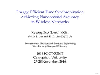 Energy-Eﬃcient Time Synchronization
Achieving Nanosecond Accuracy
in Wireless Networks
Kyeong Soo (Joseph) Kim
(With S. Lee and E. G. Lim@XJTLU)
Department of Electrical and Electronic Engineering
Xi’an Jiaotong-Liverpool University
2016 ICIOT-5GMT
Guangzhou University
27-28 November, 2016
1 / 49
 