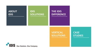 ABOUT
IDIS
IDIS
SOLUTIONS
THE IDIS
DIFFERENCE
VERTICAL
SOLUTIONS
CASE
STUDIES
In 1997, IDIS changed the surveillance landscape when it introduced its DVR,
making the transition from analog to digital recording DVRs.
IDIS, A SURVEILLANCE INDUSTRY PIONEER
IDIS is a global security company which designs, develops, manufactures,
and markets surveillance solutions.
We provide an extensive range of cameras, network video recorders (NVRs), switches,
video management software (VMS), and accessories, all fully compatible with one another.
A TRUE END-TO-END SOLUTION PROVIDER
CASE
STUDIES
VERTICAL
SOLUTIONS
IDIS
SOLUTIONS
ABOUT
IDIS
THE IDIS
DIFFERENCE
 
